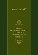 The Works of Jonathan Swift, D.D., Dean of St. Patrick`s, Dublin, Volume 6