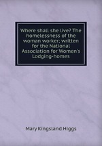 Where shall she live? The homelessness of the woman worker; written for the National Association for Women`s Lodging-homes