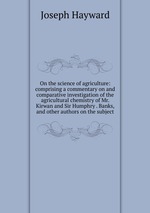 On the science of agriculture: comprising a commentary on and comparative investigation of the agricultural chemistry of Mr. Kirwan and Sir Humphry . Banks, and other authors on the subject