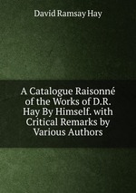 A Catalogue Raisonn of the Works of D.R. Hay By Himself. with Critical Remarks by Various Authors