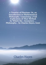A Treatise of Fluxions: Or, an Introduction to Mathematical Philosophy. Containing a Full Explication of That Method by Which the . Geometers . . Philosophy. . by Charles Hayes, Gent