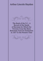 The Book of the V.C.: A Record of the Deeds of Heroism for Which the Victoria Cross Has Been Bestowed, from Its Institution in 1857 to the Present Time