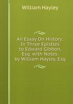 An Essay On History: In Three Epistles to Edward Gibbon, Esq. with Notes. by William Hayley, Esq