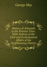 History of Arbroath to the Present Time: With Notices of the Civil and Ecclesiastical Affairs of the Neighbouring District