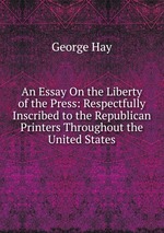 An Essay On the Liberty of the Press: Respectfully Inscribed to the Republican Printers Throughout the United States