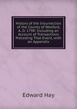 History of the Insurrection of the County of Wexford, A. D. 1798: Including an Account of Transactions Preceding That Event, with an Appendix