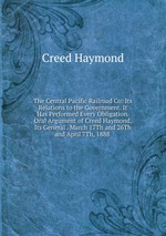 The Central Pacific Railroad Co: Its Relations to the Government. It Has Performed Every Obligation. Oral Argument of Creed Haymond, Its General . March 17Th and 26Th and April 7Th, 1888