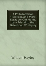 A Philosophical, Historical, and Moral Essay On Old Maids, by a Friend to the Sisterhood W. Hayley