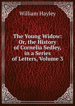 The Young Widow: Or, the History of Cornelia Sedley, in a Series of Letters, Volume 3