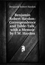 Benjamin Robert Haydon: Correspondence and Table-Talk, with a Memoir by F.W. Haydon