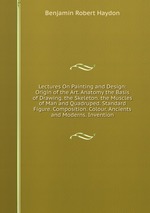 Lectures On Painting and Design: Origin of the Art. Anatomy the Basis of Drawing. the Skeleton. the Muscles of Man and Quadruped. Standard Figure. Composition. Colour. Ancients and Moderns. Invention