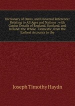 Dictionary of Dates, and Universal Reference: Relating to All Ages and Nations . with Copius Details of England, Scotland, and Ireland; the Whole . Domestic, from the Earliest Accounts to the