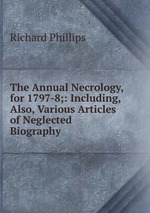 The Annual Necrology, for 1797-8;: Including, Also, Various Articles of Neglected Biography
