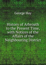 History of Arbroath to the Present Time, with Notices of the Affairs of the Neighbouring District