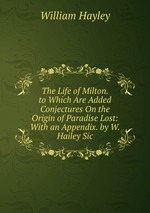 The Life of Milton. to Which Are Added Conjectures On the Origin of Paradise Lost: With an Appendix. by W. Hailey Sic