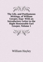 The Life, and Posthumous Writings, of William Cowper, Esqr: With an Introductory Letter to the Right Honourable Earl Cowper, Volume 1