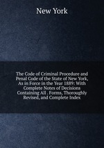 The Code of Criminal Procedure and Penal Code of the State of New York, As in Force in the Year 1889: With Complete Notes of Decisions Containing All . Forms, Thoroughly Revised, and Complete Index