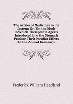 The Action of Medicines in the System; Or, "On the Mode in Which Therapeutic Agents Introduced Into the Stomach Produce Their Peculiar Effects On the Animal Economy."