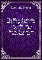 The life and writings of Bishop Heber: the great missionary to Calcutta, the scholar, the poet, and the Christian