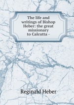 The life and writings of Bishop Heber: the great missionary to Calcutta -