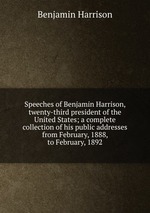 Speeches of Benjamin Harrison, twenty-third president of the United States; a complete collection of his public addresses from February, 1888, to February, 1892