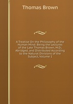 A Treatise On the Philosophy of the Human Mind: Being the Lectures of the Late Thomas Brown, M.D.; Abridged, and Distributed According to the Natural Divisions of the Subject, Volume 1