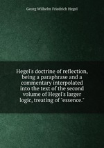 Hegel`s doctrine of reflection, being a paraphrase and a commentary interpolated into the text of the second volume of Hegel`s larger logic, treating of "essence."