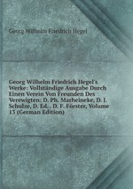 Georg Wilhelm Friedrich Hegel`s Werke: Vollstndige Ausgabe Durch Einen Verein Von Freunden Des Verewigten: D. Ph. Marheineke, D. J. Schulze, D. Ed. . D. F. Frster, Volume 13 (German Edition)