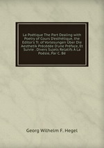 La Potique The Part Dealing with Poetry of Cours D`esthtique, the Editor`s Tr. of Vorlesungen ber Die Aesthetik Prcde D`une Prface, Et Suivie . Divers Sujets Relatifs La Posie, Par C. B