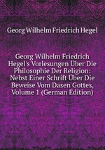 Georg Wilhelm Friedrich Hegel`s Vorlesungen ber Die Philosophie Der Religion: Nebst Einer Schrift ber Die Beweise Vom Dasen Gottes, Volume 1 (German Edition)