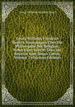 Georg Wilhelm Friedrich Hegel`s Vorlesungen ber Die Philosophie Der Religion. Nebst Einer Schrift ber Die Beweise Vom Dasen Gottes, Volume 2