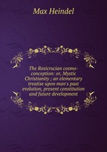 The Rosicrucian cosmo-conception: or, Mystic Christianity ; an elementary treatise upon man`s past evolution, present constitution and future development