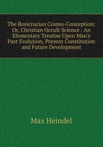 The Rosicrucian Cosmo-Conception: Or, Christian Occult Science : An Elementary Treatise Upon Man`s Past Evolution, Present Constitution and Future Development