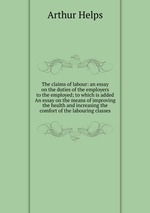 The claims of labour: an essay on the duties of the employers to the employed; to which is added An essay on the means of improving the health and increasing the comfort of the labouring classes