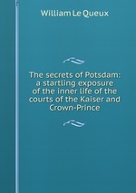 The secrets of Potsdam: a startling exposure of the inner life of the courts of the Kaiser and Crown-Prince