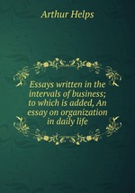 Essays written in the intervals of business; to which is added, An essay on organization in daily life