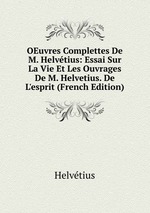 OEuvres Complettes De M. Helvtius: Essai Sur La Vie Et Les Ouvrages De M. Helvetius. De L`esprit (French Edition)