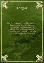 The Greek Romances of Heliodorus, Longus, and Achilles Tatius: Comprising the Ethiopics, Or, Adventures of Theagenes and Chariclea ; the Pastoral . ; and the Loves of Clitopho and Leucippe