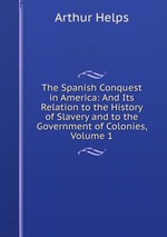 The Spanish Conquest in America: And Its Relation to the History of Slavery and to the Government of Colonies, Volume 1