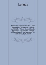 Scriptores Erotici Grci. the Greek Romances of Heliodorus, Longus, and Achilles Tatius, Comprising the Ethiopics: The Pastoral Amours of Daphnis and . and Leucippe. Tr., with Notes, by R. Smith