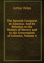 The Spanish Conquest in America: And Its Relation to the History of Slavery and to the Government of Colonies, Volume 4