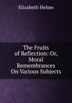 The Fruits of Reflection: Or, Moral Remembrances On Various Subjects