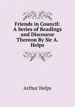 Friends in Council: A Series of Readings and Discourse Thereon By Sir A. Helps