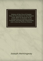 History of the City of Chester, from Its Foundation to the Present Time: With an Account of Its Antiquities, Curiosities, Local Customs, and Peculiar Immunities; and a Concise Political History