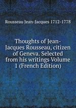 Thoughts of Jean-Jacques Rousseau, citizen of Geneva. Selected from his writings Volume 1 (French Edition)