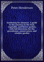 Gardening for pleasure. A guide to the amateur in the fruit, vegetable, and flower garden, with full directions for the greenhouse, conservatory, and window-garden