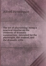 The art of playwriting: being a practical treatise on the elements of dramatic construction ; intended for the playwright, the student, and the dramatic critic