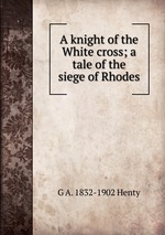 A knight of the White cross; a tale of the siege of Rhodes