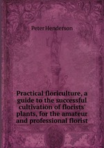 Practical floriculture, a guide to the successful cultivation of florists` plants, for the amateur and professional florist