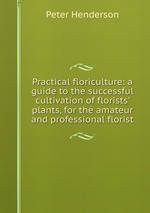 Practical floriculture: a guide to the successful cultivation of florists` plants, for the amateur and professional florist